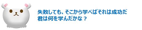 失敗しても、そこから学べばそれは成功だ
君は何を学んだかな？